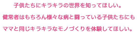 子供たちにキラキラの世界を知ってほしい。健常者はもちろん様々な病と闘っている子供たちにもママと同じキラキラなモノづくりを体験してほしい。